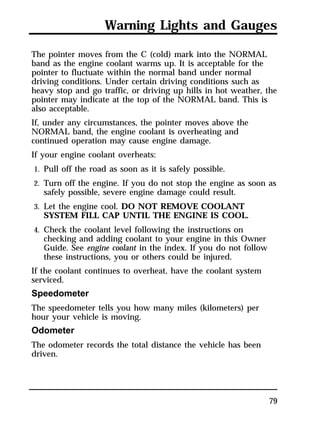 Warning Lights and Gauges 
The pointer moves from the C (cold) mark into the NORMAL 
band as the engine coolant warms up. It is acceptable for the 
pointer to fluctuate within the normal band under normal 
driving conditions. Under certain driving conditions such as 
heavy stop and go traffic, or driving up hills in hot weather, the 
pointer may indicate at the top of the NORMAL band. This is 
also acceptable. 
If, under any circumstances, the pointer moves above the 
NORMAL band, the engine coolant is overheating and 
continued operation may cause engine damage. 
If your engine coolant overheats: 
1. Pull off the road as soon as it is safely possible. 
2. Turn off the engine. If you do not stop the engine as soon as 
79 
safely possible, severe engine damage could result. 
3. Let the engine cool. DO NOT REMOVE COOLANT 
SYSTEM FILL CAP UNTIL THE ENGINE IS COOL. 
4. Check the coolant level following the instructions on 
checking and adding coolant to your engine in this Owner 
Guide. See engine coolant in the index. If you do not follow 
these instructions, you or others could be injured. 
If the coolant continues to overheat, have the coolant system 
serviced. 
Speedometer 
The speedometer tells you how many miles (kilometers) per 
hour your vehicle is moving. 
Odometer 
The odometer records the total distance the vehicle has been 
driven. 
 