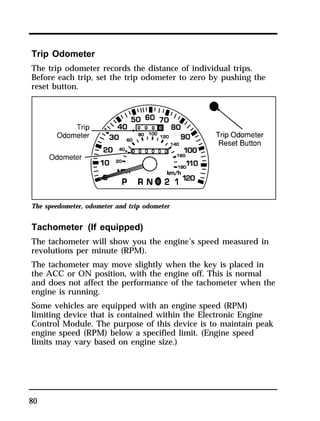 Trip Odometer 
The trip odometer records the distance of individual trips. 
Before each trip, set the trip odometer to zero by pushing the 
reset button. 
The speedometer, odometer and trip odometer 
Tachometer (If equipped) 
The tachometer will show you the engine’s speed measured in 
revolutions per minute (RPM). 
The tachometer may move slightly when the key is placed in 
the ACC or ON position, with the engine off. This is normal 
and does not affect the performance of the tachometer when the 
engine is running. 
Some vehicles are equipped with an engine speed (RPM) 
limiting device that is contained within the Electronic Engine 
Control Module. The purpose of this device is to maintain peak 
engine speed (RPM) below a specified limit. (Engine speed 
limits may vary based on engine size.) 
80 
 