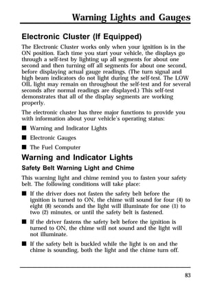 Warning Lights and Gauges 
Electronic Cluster (If Equipped) 
The Electronic Cluster works only when your ignition is in the 
ON position. Each time you start your vehicle, the displays go 
through a self-test by lighting up all segments for about one 
second and then turning off all segments for about one second, 
before displaying actual gauge readings. (The turn signal and 
high beam indicators do not light during the self-test. The LOW 
OIL light may remain on throughout the self-test and for several 
seconds after normal readings are displayed.) This self-test 
demonstrates that all of the display segments are working 
properly. 
The electronic cluster has three major functions to provide you 
with information about your vehicle’s operating status: 
n Warning and Indicator Lights 
n Electronic Gauges 
n The Fuel Computer 
Warning and Indicator Lights 
Safety Belt Warning Light and Chime 
This warning light and chime remind you to fasten your safety 
belt. The following conditions will take place: 
n If the driver does not fasten the safety belt before the 
ignition is turned to ON, the chime will sound for four (4) to 
eight (8) seconds and the light will illuminate for one (1) to 
two (2) minutes, or until the safety belt is fastened. 
83 
n If the driver fastens the safety belt before the ignition is 
turned to ON, the chime will not sound and the light will 
not illuminate. 
n If the safety belt is buckled while the light is on and the 
chime is sounding, both the light and the chime turn off. 
 