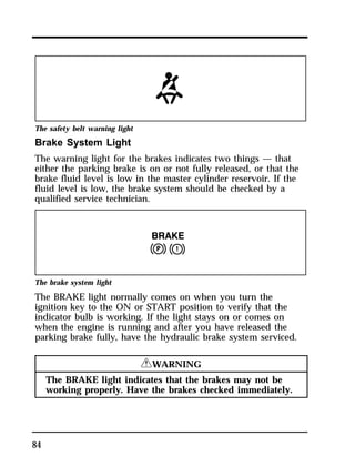 The safety belt warning light 
Brake System Light 
The warning light for the brakes indicates two things — that 
either the parking brake is on or not fully released, or that the 
brake fluid level is low in the master cylinder reservoir. If the 
fluid level is low, the brake system should be checked by a 
qualified service technician. 
The brake system light 
The BRAKE light normally comes on when you turn the 
ignition key to the ON or START position to verify that the 
indicator bulb is working. If the light stays on or comes on 
when the engine is running and after you have released the 
parking brake fully, have the hydraulic brake system serviced. 
84 
RWARNING 
The BRAKE light indicates that the brakes may not be 
working properly. Have the brakes checked immediately. 
 