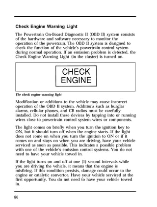 Check Engine Warning Light 
The Powertrain On-Board Diagnostic II (OBD II) system consists 
of the hardware and software necessary to monitor the 
operation of the powetrain. The OBD II system is designed to 
check the function of the vehicle’s powertrain control system 
during normal operation. If an emission problem is detected, the 
Check Engine Warning Light (in the cluster) is turned on. 
The check engine warning light 
Modification or additions to the vehicle may cause incorrect 
operation of the OBD II system. Additions such as burglar 
alarms, cellular phones, and CB radios must be carefully 
installed. Do not install these devices by tapping into or running 
wires close to powertrain control system wires or components. 
The light comes on briefly when you turn the ignition key to 
ON, but it should turn off when the engine starts. If the light 
does not come on when you turn the ignition to ON or if it 
comes on and stays on when you are driving, have your vehicle 
serviced as soon as possible. This indicates a possible problem 
with one of the vehicle’s emission control systems. You do not 
need to have your vehicle towed in. 
If the light turns on and off at one (1) second intervals while 
you are driving the vehicle, it means that the engine is 
misfiring. If this condition persists, damage could occur to the 
engine or catalytic convertor. Have your vehicle serviced at the 
first opportunity. You do not need to have your vehicle towed 
in. 
86 
 