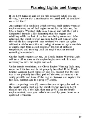Warning Lights and Gauges 
If the light turns on and off on rare occasions while you are 
driving, it means that a malfunction occurred and the condition 
corrected itself. 
An example of a condition which corrects itself occurs when an 
engine running out of fuel begins to misfire. In this case, the 
Check Engine Warning Light may turn on and will then set a 
Diagnostic Trouble Code indicating that the engine was 
misfiring while the last of the fuel was being consumed. After 
refueling, the Check Engine Warning Light will turn off after 
the vehicle has completed three consecutive warm up cycles 
without a misfire condition occurring. A warm up cycle consists 
of engine start from a cold condition (engine at ambient 
temperature) and running until the engine reaches normal 
operating temperature. 
On the fourth engine start up, the Check Engine Warning Light 
will turn off as soon as the engine begins to crank. It is not 
necessary to have the engine serviced. 
Under certain conditions, the Check Engine Warning Light may 
come on if the fuel cap is not properly installed. If the Check 
Engine Warning Light comes on and you suspect that the fuel 
cap is not properly installed, pull off the road as soon as it is 
safely possible and turn off the engine. Remove and replace the 
fuel cap, making sure it is properly seated. 
After completing three (3) consecutive warm up cycles and on 
the fourth engine start up, the Check Engine Warning Light 
should turn off. If the light does not go off after the fourth 
engine re-start, have your vehicle serviced by your dealer or a 
qualified technician. 
87 
 