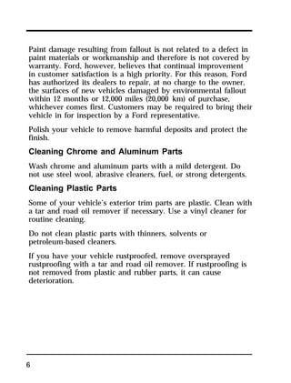 Paint damage resulting from fallout is not related to a defect in 
paint materials or workmanship and therefore is not covered by 
warranty. Ford, however, believes that continual improvement 
in customer satisfaction is a high priority. For this reason, Ford 
has authorized its dealers to repair, at no charge to the owner, 
the surfaces of new vehicles damaged by environmental fallout 
within 12 months or 12,000 miles (20,000 km) of purchase, 
whichever comes first. Customers may be required to bring their 
vehicle in for inspection by a Ford representative. 
Polish your vehicle to remove harmful deposits and protect the 
finish. 
Cleaning Chrome and Aluminum Parts 
Wash chrome and aluminum parts with a mild detergent. Do 
not use steel wool, abrasive cleaners, fuel, or strong detergents. 
Cleaning Plastic Parts 
Some of your vehicle’s exterior trim parts are plastic. Clean with 
a tar and road oil remover if necessary. Use a vinyl cleaner for 
routine cleaning. 
Do not clean plastic parts with thinners, solvents or 
petroleum-based cleaners. 
If you have your vehicle rustproofed, remove oversprayed 
rustproofing with a tar and road oil remover. If rustproofing is 
not removed from plastic and rubber parts, it can cause 
deterioration. 
6 
 