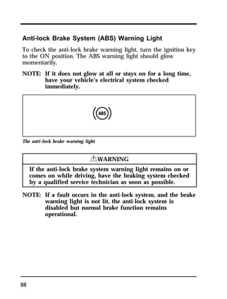 Anti-lock Brake System (ABS) Warning Light 
To check the anti-lock brake warning light, turn the ignition key 
to the ON position. The ABS warning light should glow 
momentarily. 
NOTE: If it does not glow at all or stays on for a long time, 
88 
have your vehicle’s electrical system checked 
immediately. 
The anti-lock brake warning light 
RWARNING 
If the anti-lock brake system warning light remains on or 
comes on while driving, have the braking system checked 
by a qualified service technician as soon as possible. 
NOTE: If a fault occurs in the anti-lock system, and the brake 
warning light is not lit, the anti-lock system is 
disabled but normal brake function remains 
operational. 
 