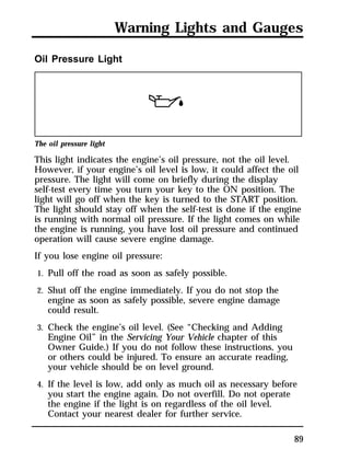 Warning Lights and Gauges 
89 
Oil Pressure Light 
The oil pressure light 
This light indicates the engine’s oil pressure, not the oil level. 
However, if your engine’s oil level is low, it could affect the oil 
pressure. The light will come on briefly during the display 
self-test every time you turn your key to the ON position. The 
light will go off when the key is turned to the START position. 
The light should stay off when the self-test is done if the engine 
is running with normal oil pressure. If the light comes on while 
the engine is running, you have lost oil pressure and continued 
operation will cause severe engine damage. 
If you lose engine oil pressure: 
1. Pull off the road as soon as safely possible. 
2. Shut off the engine immediately. If you do not stop the 
engine as soon as safely possible, severe engine damage 
could result. 
3. Check the engine’s oil level. (See “Checking and Adding 
Engine Oil” in the Servicing Your Vehicle chapter of this 
Owner Guide.) If you do not follow these instructions, you 
or others could be injured. To ensure an accurate reading, 
your vehicle should be on level ground. 
4. If the level is low, add only as much oil as necessary before 
you start the engine again. Do not overfill. Do not operate 
the engine if the light is on regardless of the oil level. 
Contact your nearest dealer for further service. 
 