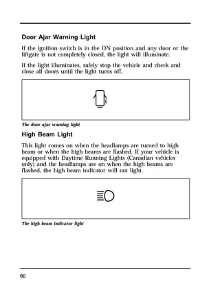 Door Ajar Warning Light 
If the ignition switch is in the ON position and any door or the 
liftgate is not completely closed, the light will illuminate. 
If the light illuminates, safely stop the vehicle and check and 
close all doors until the light turns off. 
The door ajar warning light 
High Beam Light 
This light comes on when the headlamps are turned to high 
beam or when the high beams are flashed. If your vehicle is 
equipped with Daytime Running Lights (Canadian vehicles 
only) and the headlamps are on when the high beams are 
flashed, the high beam indicator will not light. 
The high beam indicator light 
90 
 