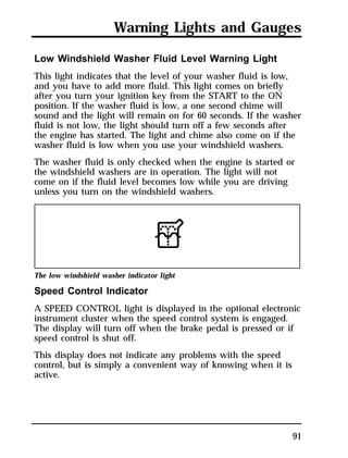 Warning Lights and Gauges 
Low Windshield Washer Fluid Level Warning Light 
This light indicates that the level of your washer fluid is low, 
and you have to add more fluid. This light comes on briefly 
after you turn your ignition key from the START to the ON 
position. If the washer fluid is low, a one second chime will 
sound and the light will remain on for 60 seconds. If the washer 
fluid is not low, the light should turn off a few seconds after 
the engine has started. The light and chime also come on if the 
washer fluid is low when you use your windshield washers. 
The washer fluid is only checked when the engine is started or 
the windshield washers are in operation. The light will not 
come on if the fluid level becomes low while you are driving 
unless you turn on the windshield washers. 
The low windshield washer indicator light 
Speed Control Indicator 
A SPEED CONTROL light is displayed in the optional electronic 
instrument cluster when the speed control system is engaged. 
The display will turn off when the brake pedal is pressed or if 
speed control is shut off. 
This display does not indicate any problems with the speed 
control, but is simply a convenient way of knowing when it is 
active. 
91 
 