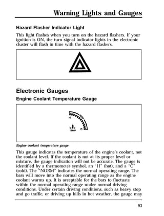 Warning Lights and Gauges 
Hazard Flasher Indicator Light 
This light flashes when you turn on the hazard flashers. If your 
ignition is ON, the turn signal indicator lights in the electronic 
cluster will flash in time with the hazard flashers. 
93 
Electronic Gauges 
Engine Coolant Temperature Gauge 
Engine coolant temperature gauge 
This gauge indicates the temperature of the engine’s coolant, not 
the coolant level. If the coolant is not at its proper level or 
mixture, the gauge indication will not be accurate. The gauge is 
identified by a thermometer symbol, an “H” (hot), and a “C” 
(cold). The “NORM” indicates the normal operating range. The 
bars will move into the normal operating range as the engine 
coolant warms up. It is acceptable for the bars to fluctuate 
within the normal operating range under normal driving 
conditions. Under certain driving conditions, such as heavy stop 
and go traffic, or driving up hills in hot weather, the gauge may 
 