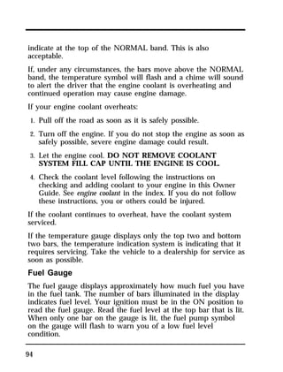 indicate at the top of the NORMAL band. This is also 
acceptable. 
If, under any circumstances, the bars move above the NORMAL 
band, the temperature symbol will flash and a chime will sound 
to alert the driver that the engine coolant is overheating and 
continued operation may cause engine damage. 
If your engine coolant overheats: 
1. Pull off the road as soon as it is safely possible. 
2. Turn off the engine. If you do not stop the engine as soon as 
94 
safely possible, severe engine damage could result. 
3. Let the engine cool. DO NOT REMOVE COOLANT 
SYSTEM FILL CAP UNTIL THE ENGINE IS COOL. 
4. Check the coolant level following the instructions on 
checking and adding coolant to your engine in this Owner 
Guide. See engine coolant in the index. If you do not follow 
these instructions, you or others could be injured. 
If the coolant continues to overheat, have the coolant system 
serviced. 
If the temperature gauge displays only the top two and bottom 
two bars, the temperature indication system is indicating that it 
requires servicing. Take the vehicle to a dealership for service as 
soon as possible. 
Fuel Gauge 
The fuel gauge displays approximately how much fuel you have 
in the fuel tank. The number of bars illuminated in the display 
indicates fuel level. Your ignition must be in the ON position to 
read the fuel gauge. Read the fuel level at the top bar that is lit. 
When only one bar on the gauge is lit, the fuel pump symbol 
on the gauge will flash to warn you of a low fuel level 
condition. 
 