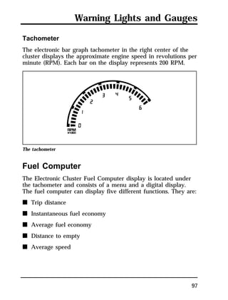 Warning Lights and Gauges 
Tachometer 
The electronic bar graph tachometer in the right center of the 
cluster displays the approximate engine speed in revolutions per 
minute (RPM). Each bar on the display represents 200 RPM. 
The tachometer 
Fuel Computer 
The Electronic Cluster Fuel Computer display is located under 
the tachometer and consists of a menu and a digital display. 
The fuel computer can display five different functions. They are: 
n Trip distance 
n Instantaneous fuel economy 
n Average fuel economy 
n Distance to empty 
n Average speed 
97 
 