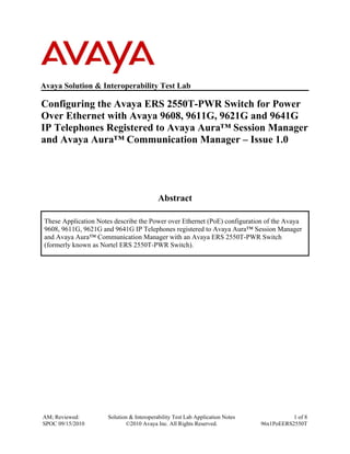 AM; Reviewed:
SPOC 09/15/2010
Solution & Interoperability Test Lab Application Notes
©2010 Avaya Inc. All Rights Reserved.
1 of 8
96x1PoEERS2550T
Avaya Solution & Interoperability Test Lab
Configuring the Avaya ERS 2550T-PWR Switch for Power
Over Ethernet with Avaya 9608, 9611G, 9621G and 9641G
IP Telephones Registered to Avaya Aura™ Session Manager
and Avaya Aura™ Communication Manager – Issue 1.0
Abstract
These Application Notes describe the Power over Ethernet (PoE) configuration of the Avaya
9608, 9611G, 9621G and 9641G IP Telephones registered to Avaya Aura™ Session Manager
and Avaya Aura™ Communication Manager with an Avaya ERS 2550T-PWR Switch
(formerly known as Nortel ERS 2550T-PWR Switch).
 