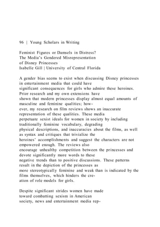 96 | Young Scholars in Writing
Feminist Figures or Damsels in Distress?
The Media’s Gendered Misrepresentation
of Disney Princesses
Isabelle Gill | University of Central Florida
A gender bias seems to exist when discussing Disney princesses
in entertainment media that could have
significant consequences for girls who admire these heroines.
Prior research and my own extensions have
shown that modern princesses display almost equal amounts of
masculine and feminine qualities; how-
ever, my research on film reviews shows an inaccurate
representation of these qualities. These media
perpetuate sexist ideals for women in society by including
traditionally feminine vocabulary, degrading
physical descriptions, and inaccuracies about the films, as well
as syntax and critiques that trivialize the
heroines’ accomplishments and suggest the characters are not
empowered enough. The reviews also
encourage unhealthy competition between the princesses and
devote significantly more words to these
negative trends than to positive discussions. These patterns
result in the depiction of the princesses as
more stereotypically feminine and weak than is indicated by the
films themselves, which hinders the cre-
ation of role models for girls.
Despite significant strides women have made
toward combatting sexism in American
society, news and entertainment media rep-
 
