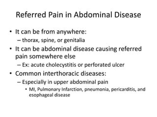 Referred Pain in Abdominal Disease 
• It can be from anywhere: 
– thorax, spine, or genitalia 
• It can be abdominal disease causing referred 
pain somewhere else 
– Ex: acute cholecystitis or perforated ulcer 
• Common interthoracic diseases: 
– Especially in upper abdominal pain 
• MI, Pulmonary Infarction, pneumonia, pericarditis, and 
esophageal disease 
 