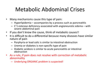 Metabolic Abdominal Crises 
• Many mechanisms cause this type of pain: 
– Hyperlipidemia – accompanies by a process such as pancreatitis 
– C’1 esterase deficiency associated with angioneurotic edema – with 
severe abdominal pain 
• If you don’t know the cause, think of metabolic causes!! 
• It is difficult to do a differential because many diseases have similar 
nature of pain 
– Porphyria or lead colic is similar to intestinal obstruction 
– Uremia or diabetes is non-specific type of pain 
– Diabetic acidosis is similar to acute pancreatitis or intestinal 
obstruction 
• As a rule, if pain does not resolve with correction of metabolic 
abnormality 
– Underlying ORGANIC problem is suspected! 
 