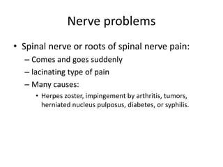 Nerve problems 
• Spinal nerve or roots of spinal nerve pain: 
– Comes and goes suddenly 
– lacinating type of pain 
– Many causes: 
• Herpes zoster, impingement by arthritis, tumors, 
herniated nucleus pulposus, diabetes, or syphilis. 
 