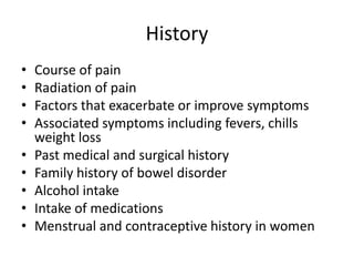 History 
• Course of pain 
• Radiation of pain 
• Factors that exacerbate or improve symptoms 
• Associated symptoms including fevers, chills 
weight loss 
• Past medical and surgical history 
• Family history of bowel disorder 
• Alcohol intake 
• Intake of medications 
• Menstrual and contraceptive history in women 
 