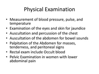 Physical Examination 
• Measurement of blood pressure, pulse, and 
temperature 
• Examination of the eyes and skin for jaundice 
• Auscultation and percussion of the chest 
• Auscultation of the abdomen for bowel sounds 
• Palpitation of the Abdomen for masses, 
tenderness, and peritoneal signs 
• Rectal exam include Occult blood 
• Pelvic Examination in women with lower 
abdominal pain 
 