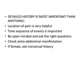 • DETAILED HISTORY IS MOST IMPORTANT THAN 
ANYTHING! 
• Location of pain is very helpful 
• Time sequence of events is important 
• Be open minded and ask the right questions 
• Check extra-abdominal manifestation 
• If female, ask menstrual history 
 