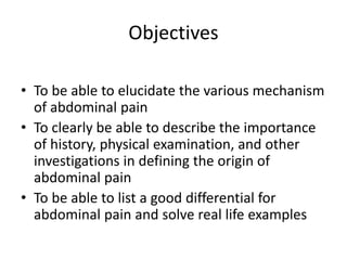 Objectives 
• To be able to elucidate the various mechanism 
of abdominal pain 
• To clearly be able to describe the importance 
of history, physical examination, and other 
investigations in defining the origin of 
abdominal pain 
• To be able to list a good differential for 
abdominal pain and solve real life examples 
 