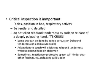 • Critical inspection is inmportant 
– Facies, position in bed, respiratory activity 
– Be gentle and detailed 
– do not elicit rebound tenderness by sudden release of 
a deeply palpating hand, IT’S CRUEL! 
• Same way can be done by gentle percussion (rebound 
tenderness on a miniature scale) 
• Ask patient to cough will elicit true rebound tenderness 
without placing hand on abdomen 
• Sometimes, reactionary protective spasm will hinder your 
other findings, eg., palpating gallbladder 
 