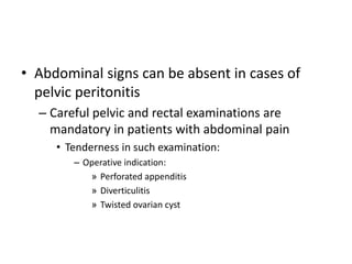 • Abdominal signs can be absent in cases of 
pelvic peritonitis 
– Careful pelvic and rectal examinations are 
mandatory in patients with abdominal pain 
• Tenderness in such examination: 
– Operative indication: 
» Perforated appenditis 
» Diverticulitis 
» Twisted ovarian cyst 
 