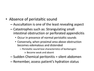 • Absence of peristaltic sound 
– Auscultation is one of the least revealing aspect 
– Catastrophes such as: Strangulating small 
intestinal obstruction or perforated appendicitis 
• Occur in presence of normal peristaltic sounds 
• Conversely, when proximal area above obstruction 
becomes edematous and distended 
– Peristaltic sound lose characteristics of borborygmi 
» Become weak and absent 
– Sudden Chemical peritonitis = silent abdomen 
– Remember, assess patient’s hydration status 
 