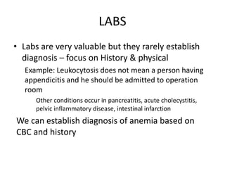 LABS 
• Labs are very valuable but they rarely establish 
diagnosis – focus on History & physical 
Example: Leukocytosis does not mean a person having 
appendicitis and he should be admitted to operation 
room 
Other conditions occur in pancreatitis, acute cholecystitis, 
pelvic inflammatory disease, intestinal infarction 
We can establish diagnosis of anemia based on 
CBC and history 
 