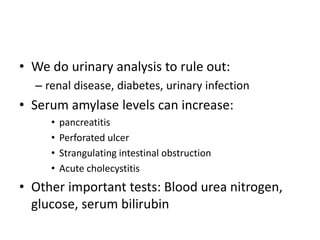 • We do urinary analysis to rule out: 
– renal disease, diabetes, urinary infection 
• Serum amylase levels can increase: 
• pancreatitis 
• Perforated ulcer 
• Strangulating intestinal obstruction 
• Acute cholecystitis 
• Other important tests: Blood urea nitrogen, 
glucose, serum bilirubin 
 