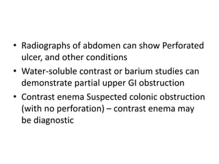 • Radiographs of abdomen can show Perforated 
ulcer, and other conditions 
• Water-soluble contrast or barium studies can 
demonstrate partial upper GI obstruction 
• Contrast enema Suspected colonic obstruction 
(with no perforation) – contrast enema may 
be diagnostic 
 
