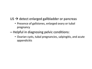 US  detect enlarged gallbladder or pancreas 
• Presence of gallstones, enlarged ovary or tubal 
pregnancy 
– Helpful in diagnosing pelvic conditions: 
• Ovarian cysts, tubal pregnancies, salpingitis, and acute 
appendicitis 
 