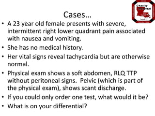 Cases… 
• A 23 year old female presents with severe, 
intermittent right lower quadrant pain associated 
with nausea and vomiting. 
• She has no medical history. 
• Her vital signs reveal tachycardia but are otherwise 
normal. 
• Physical exam shows a soft abdomen, RLQ TTP 
without peritoneal signs. Pelvic (which is part of 
the physical exam), shows scant discharge. 
• If you could only order one test, what would it be? 
• What is on your differential? 
 