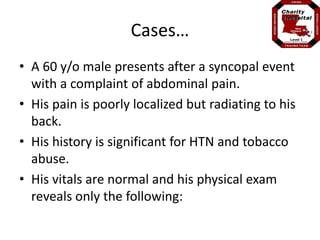 Cases… 
• A 60 y/o male presents after a syncopal event 
with a complaint of abdominal pain. 
• His pain is poorly localized but radiating to his 
back. 
• His history is significant for HTN and tobacco 
abuse. 
• His vitals are normal and his physical exam 
reveals only the following: 
 