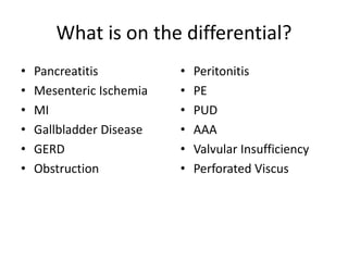 What is on the differential? 
• Pancreatitis 
• Mesenteric Ischemia 
• MI 
• Gallbladder Disease 
• GERD 
• Obstruction 
• Peritonitis 
• PE 
• PUD 
• AAA 
• Valvular Insufficiency 
• Perforated Viscus 
 
