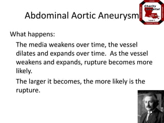 Abdominal Aortic Aneurysm 
What happens: 
The media weakens over time, the vessel 
dilates and expands over time. As the vessel 
weakens and expands, rupture becomes more 
likely. 
The larger it becomes, the more likely is the 
rupture. 
 