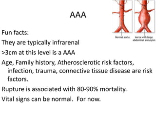 AAA 
Fun facts: 
They are typically infrarenal 
>3cm at this level is a AAA 
Age, Family history, Atherosclerotic risk factors, 
infection, trauma, connective tissue disease are risk 
factors. 
Rupture is associated with 80-90% mortality. 
Vital signs can be normal. For now. 
 