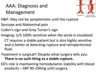AAA: Diagnosis and 
Management 
H&P: May not be symptomatic until the rupture 
Syncope and Abdominal pain 
Cullen’s sign and Grey Turner’s sign 
Imaging: U/S 100% sensitive when the aorta is visualized. 
CT requires a stable patient but is also highly sensitive 
and is better at detecting rupture and retroperitoneal 
fluid. 
Treatment is surgical!! Despite what surgery tells you: 
There is no such thing as a stable rupture. 
ED’s role is maintaining hemodynamic stability with blood 
products – SBP 90-100mg until surgery. 
 