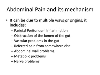 Abdominal Pain and its mechanism 
• It can be due to multiple ways or origins, it 
includes: 
– Parietal Peritoneum Inflammation 
– Obstruction of the lumen of the gut 
– Vascular problems in the gut 
– Referred pain from somewhere else 
– Abdominal wall problems 
– Metabolic problems 
– Nerve problems 
 