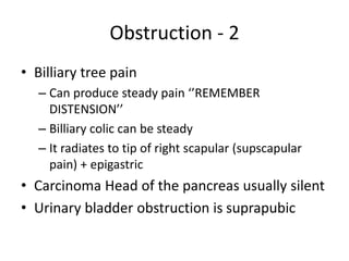 Obstruction - 2 
• Billiary tree pain 
– Can produce steady pain ‘’REMEMBER 
DISTENSION’’ 
– Billiary colic can be steady 
– It radiates to tip of right scapular (supscapular 
pain) + epigastric 
• Carcinoma Head of the pancreas usually silent 
• Urinary bladder obstruction is suprapubic 
 