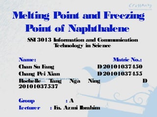 Melting Point and Freezing
  Point of Naphthalene
    SSI 3013 Information and Communication
             Technology in Science

 Name:                          Matric No.:
 Chan Su Fang              D 20101037450
 Chang P Xian
         ei                D 20101037455
 Rochelle T ang   Nga   Ning                D
 20101037537

 Group            :A
 Lecturer   : E Azmi Ibrahim
               n.
 
