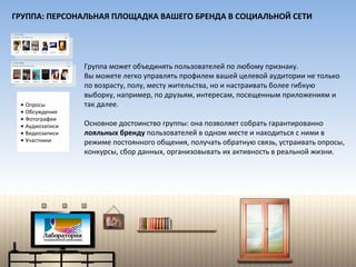 Группа может объединять пользователей по любому признаку.  Вы можете легко управлять профилем вашей целевой аудитории не только по возрасту, полу, месту жительства, но и настраивать более гибкую выборку, например, по друзьям, интересам, посещенным приложениям и так далее. Основное достоинство группы: она позволяет собрать гарантированно  лояльных бренду  пользователей в одном месте и находиться с ними в режиме постоянного общения, получать обратную связь, устраивать опросы, конкурсы, сбор данных, организовывать их активность в реальной жизни.  Опросы Обсуждения Фотографии Аудиозаписи Видеозаписи Участники ГРУППА: ПЕРСОНАЛЬНАЯ ПЛОЩАДКА ВАШЕГО БРЕНДА В СОЦИАЛЬНОЙ СЕТИ 