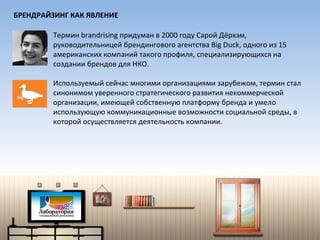 Термин  brandrising  придуман в 2000 году Сарой Дёрхэм,   руководительницей брендингового агентства  Big Duck,  одного из 15 американских компаний такого профиля, специализирующихся на создании брендов для НКО. Используемый сейчас многими организациями зарубежом, термин стал синонимом уверенного стратегического развития некоммерческой организации, имеющей собственную платформу бренда и умело использующую коммуникационные возможности социальной среды, в которой осуществляется деятельность компании. БРЕНДРАЙЗИНГ КАК ЯВЛЕНИЕ 