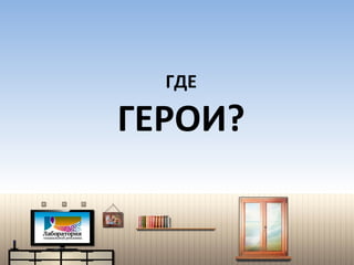ГДЕ  ГЕРОИ? 