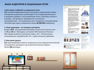 Они живут и работают в социальных сетях 98% активной аудитории Рунета пользуются социальными сетями. Посещение социальных сетей входит в топ-4 видов деятельности  в интернете наравне с использованием почты, поисковых систем и  icq\skype . 12% времени, проведенного в интернете  пользователями - это социальные сети.  Е жедневно   пользователями  Vkontakte  друг другу  отправляется  более  80 000 000  сообщений . 2. Наша аудитория - это активная молодежь  Возраст  82%  пользователей  Vkontakte  по данным  Comscore.com  –  от  19  до  28  лет. Молодежь составляет 40% населения России и  50% трудоспособного населения страны. Это – 50 миллионов  потенциальных потребителей. Это - самая лояльная аудитория. 3. Они тратят деньги 6,6  часов ежедневно тратит в социальных сетях среднестатистический  пользователь, расходуя в год на дополнительные сервисы  более  200  долларов. ВАША АУДИТОРИЯ В СОЦИАЛЬНЫХ СЕТЯХ 