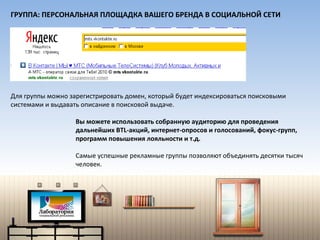 Вы можете использовать собранную аудиторию для проведения  дальнейших  BTL- акций, интернет-опросов и голосований, фокус-групп, программ повышения лояльности и т.д. Самые успешные рекламные группы позволяют объединять десятки тысяч человек. ГРУППА: ПЕРСОНАЛЬНАЯ ПЛОЩАДКА ВАШЕГО БРЕНДА В СОЦИАЛЬНОЙ СЕТИ Для группы можно зарегистрировать домен, который будет индексироваться поисковыми системами и выдавать описание в поисковой выдаче. 