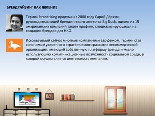Термин  brandrising  придуман в 2000 году Сарой Дёрхэм,   руководительницей брендингового агентства  Big Duck,  одного из 15 американских компаний такого профиля, специализирующихся на создании брендов для НКО. Используемый сейчас многими компаниями зарубежом, термин стал синонимом уверенного стратегического развития некоммерческой организации, имеющей собственную платформу бренда и умело использующую коммуникационные возможности социальной среды, в которой осуществляется деятельность компании. БРЕНДРАЙЗИНГ КАК ЯВЛЕНИЕ 