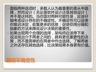 重视不确定性
 面临两种选项时，多数人认为最重要的是从中选
择，然而设计（无论是软件设计还是其他设计）
并不是这样的。当你面对两种可能性是，应该仔
细考虑设计存在的不确定性。不确定性可以促使
你推迟决定，收集更多的信息；促使你用分隔和
抽象的方法来降低设计决策的重要性。
 如果出现两个合理的选择，架构师应该停下来，
设法找出介于两者之间的，具有更低重要性的决
策，而不是简单的在两者中作出选择。了解两者
之外还存在其他选择，比决策结果本身更有价值。
 