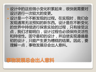 事物发展总会出人意料
 设计中的这些微小变化积累起来，很快就需要对
设计进行一次较大的变更。
 设计是一个不断发现的过程。在实现时，我们会
发现通常无法预知的新东西。设计是在不断变化
的世界中持续进行探索实验的过程，只有接受这
点，我们才能明白，设计过程也必须保持灵活性
和持续性。固守最初的设计，并迫使实现遵循最
初的设计，只能产生更为糟糕的结果。因此，要
理解一点，事物发展总会出人意料。
 