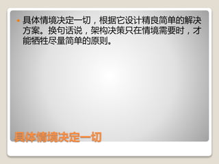 具体情境决定一切
 具体情境决定一切，根据它设计精良简单的解决
方案。换句话说，架构决策只在情境需要时，才
能牺牲尽量简单的原则。
 
