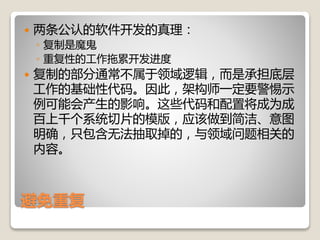 避免重复
 两条公认的软件开发的真理：
◦ 复制是魔鬼
◦ 重复性的工作拖累开发进度
 复制的部分通常不属于领域逻辑，而是承担底层
工作的基础性代码。因此，架构师一定要警惕示
例可能会产生的影响。这些代码和配置将成为成
百上千个系统切片的模版，应该做到简洁、意图
明确，只包含无法抽取掉的，与领域问题相关的
内容。
 