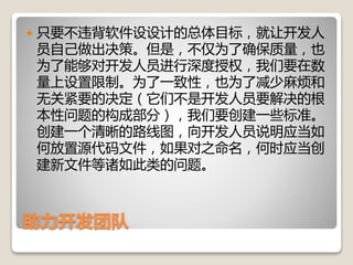 助力开发团队
 只要不违背软件设设计的总体目标，就让开发人
员自己做出决策。但是，不仅为了确保质量，也
为了能够对开发人员进行深度授权，我们要在数
量上设置限制。为了一致性，也为了减少麻烦和
无关紧要的决定（它们不是开发人员要解决的根
本性问题的构成部分），我们要创建一些标准。
创建一个清晰的路线图，向开发人员说明应当如
何放置源代码文件，如果对之命名，何时应当创
建新文件等诸如此类的问题。
 